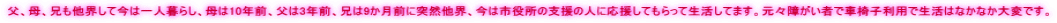父、母、兄も他界して今は一人暮らし、母は10年前、父は3年前、兄は9か月前に突然他界、今は市役所の支援の人に応援してもらって生活してます。元々障がい者で車椅子利用で生活はなかなか大変です。